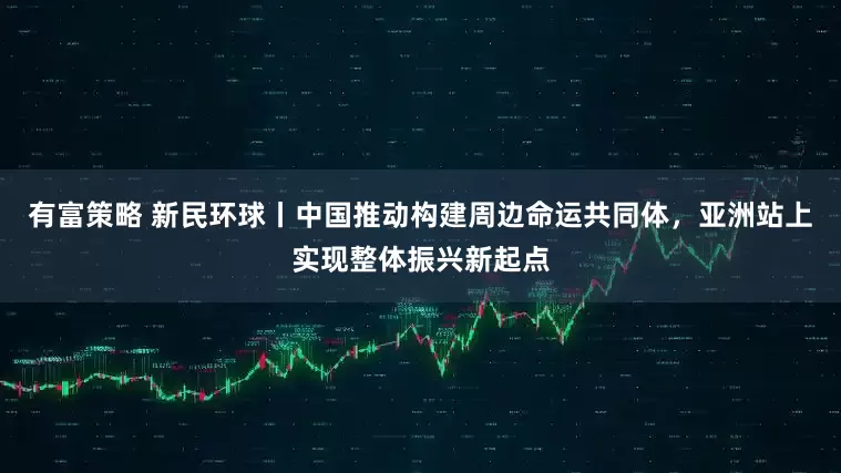有富策略 新民环球丨中国推动构建周边命运共同体，亚洲站上实现整体振兴新起点