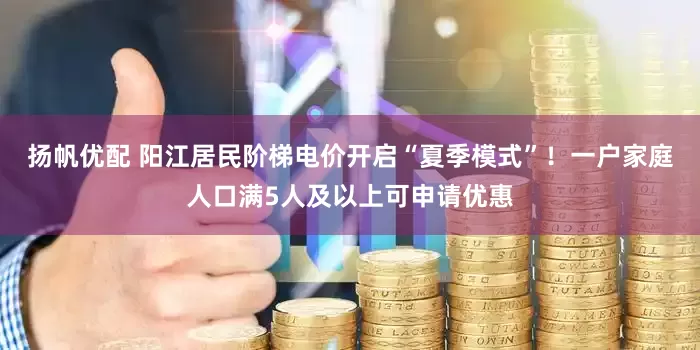 扬帆优配 阳江居民阶梯电价开启“夏季模式”！一户家庭人口满5人及以上可申请优惠