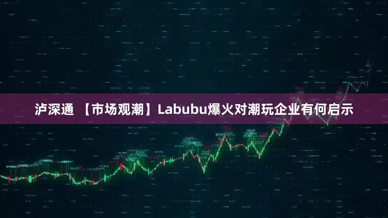 泸深通 【市场观潮】Labubu爆火对潮玩企业有何启示