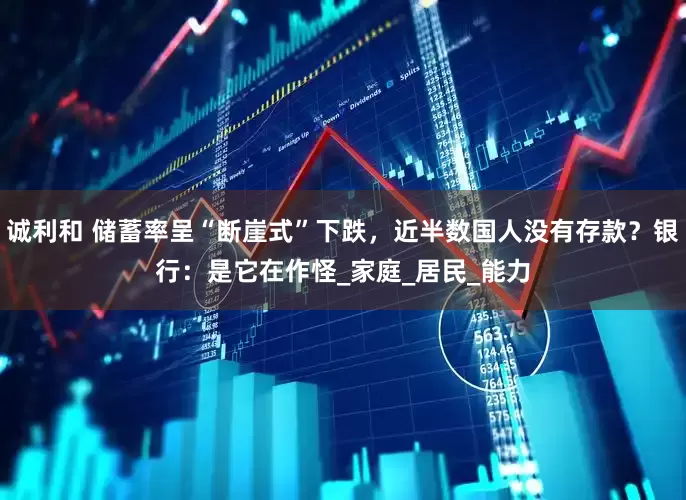 诚利和 储蓄率呈“断崖式”下跌，近半数国人没有存款？银行：是它在作怪_家庭_居民_能力