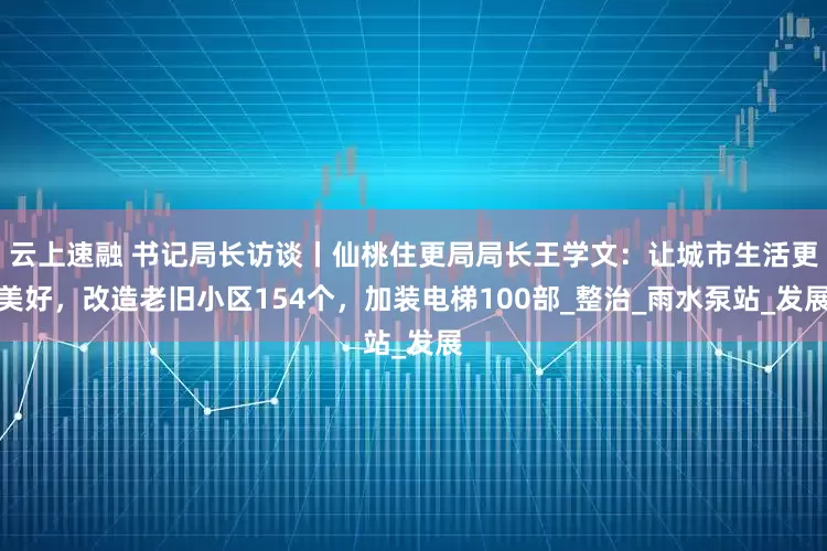 云上速融 书记局长访谈丨仙桃住更局局长王学文：让城市生活更美好，改造老旧小区154个，加装电梯100部_整治_雨水泵站_发展