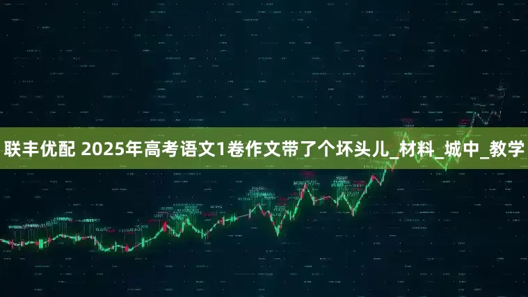联丰优配 2025年高考语文1卷作文带了个坏头儿_材料_城中_教学