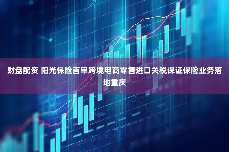财盘配资 阳光保险首单跨境电商零售进口关税保证保险业务落地重庆