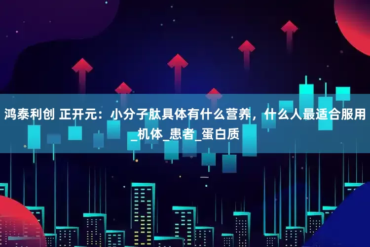 鸿泰利创 正开元：小分子肽具体有什么营养，什么人最适合服用_机体_患者_蛋白质