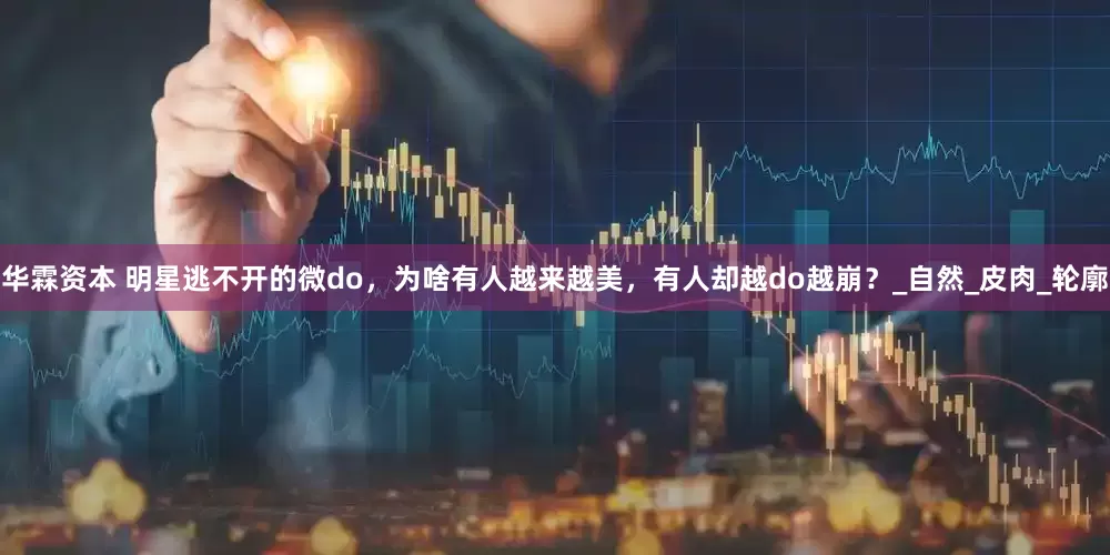 华霖资本 明星逃不开的微do，为啥有人越来越美，有人却越do越崩？_自然_皮肉_轮廓