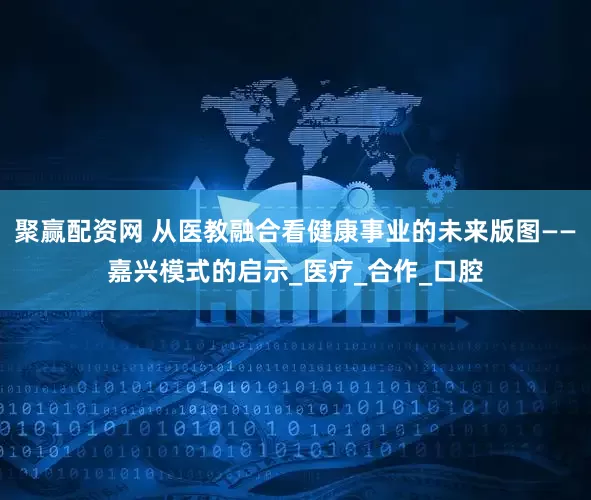 聚赢配资网 从医教融合看健康事业的未来版图——嘉兴模式的启示_医疗_合作_口腔