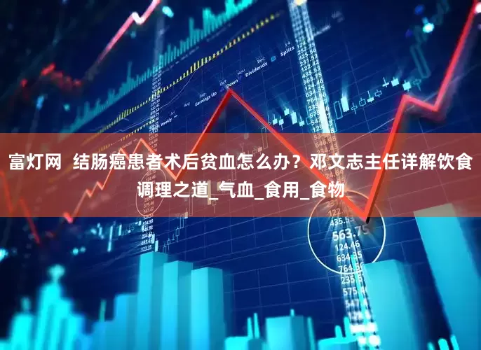 富灯网  结肠癌患者术后贫血怎么办？邓文志主任详解饮食调理之道_气血_食用_食物