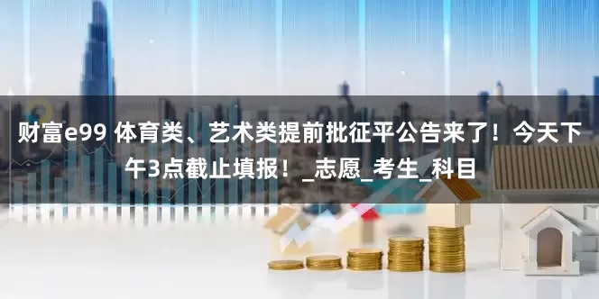 财富e99 体育类、艺术类提前批征平公告来了！今天下午3点截止填报！_志愿_考生_科目