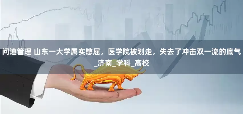 问道管理 山东一大学属实憋屈，医学院被划走，失去了冲击双一流的底气_济南_学科_高校