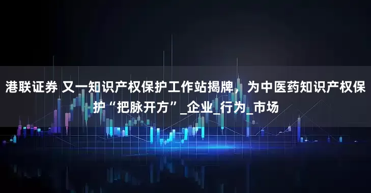 港联证券 又一知识产权保护工作站揭牌，为中医药知识产权保护“把脉开方”_企业_行为_市场