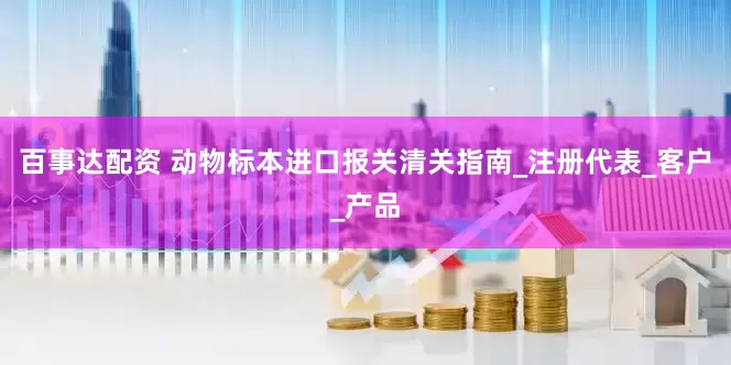 百事达配资 动物标本进口报关清关指南_注册代表_客户_产品