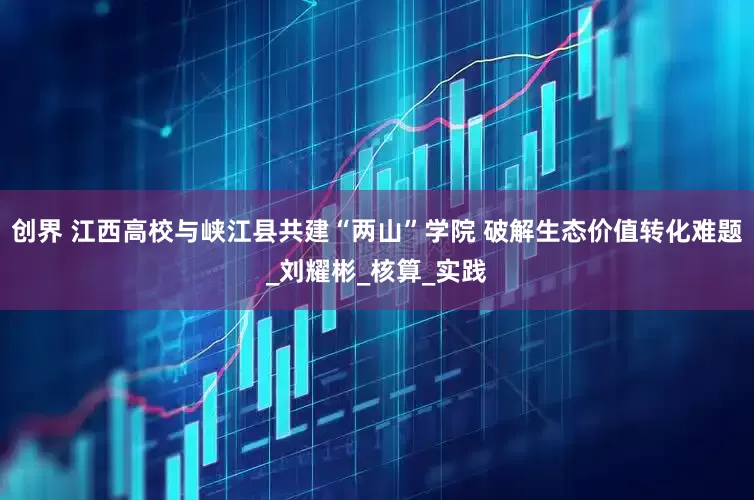 创界 江西高校与峡江县共建“两山”学院 破解生态价值转化难题_刘耀彬_核算_实践