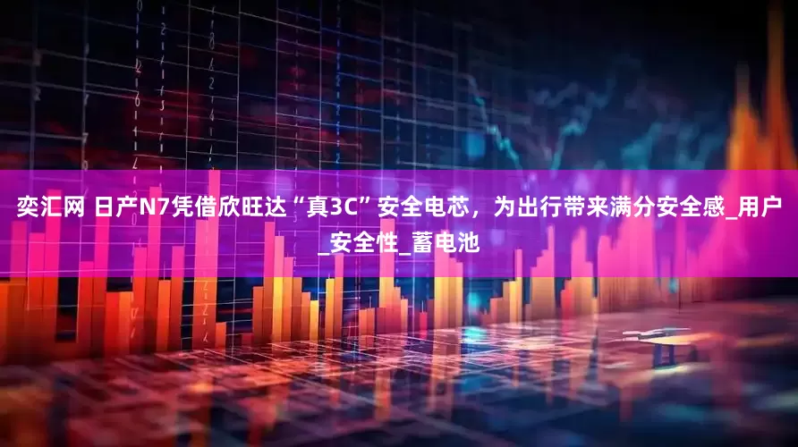 奕汇网 日产N7凭借欣旺达“真3C”安全电芯，为出行带来满分安全感_用户_安全性_蓄电池