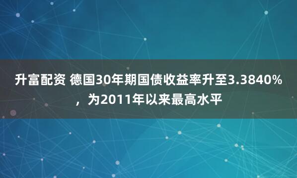 升富配资 德国30年期国债收益率升至3.3840%，为2011年以来最高水平
