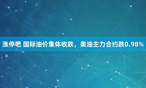 涨停吧 国际油价集体收跌，美油主力合约跌0.98%