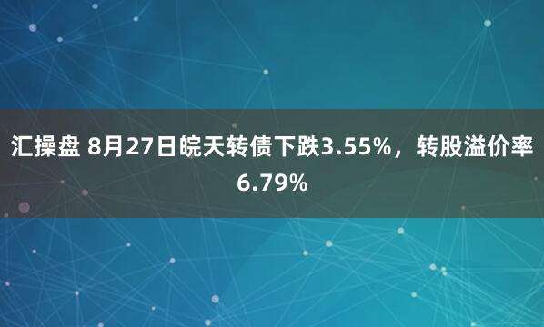 汇操盘 8月27日皖天转债下跌3.55%，转股溢价率6.79%