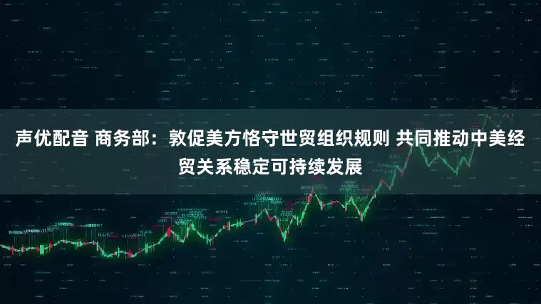 声优配音 商务部：敦促美方恪守世贸组织规则 共同推动中美经贸关系稳定可持续发展