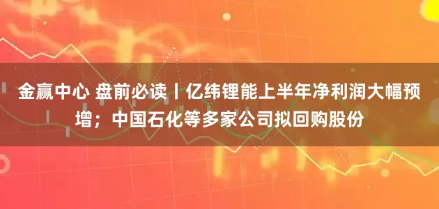 金赢中心 盘前必读丨亿纬锂能上半年净利润大幅预增；中国石化等多家公司拟回购股份
